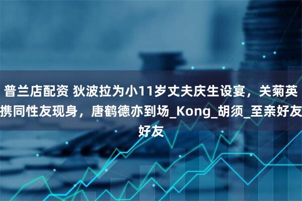 普兰店配资 狄波拉为小11岁丈夫庆生设宴，关菊英携同性友现身，唐鹤德亦到场_Kong_胡须_至亲好友