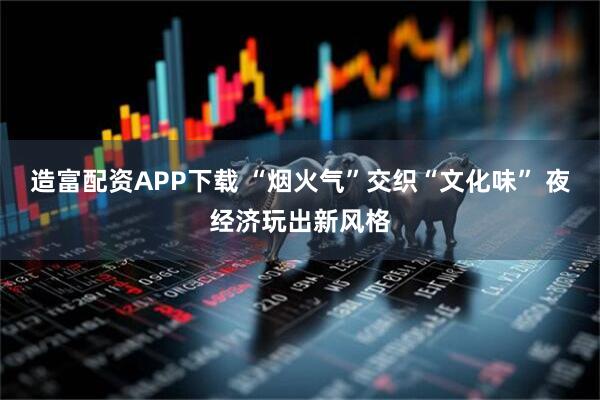 造富配资APP下载 “烟火气”交织“文化味” 夜经济玩出新风格