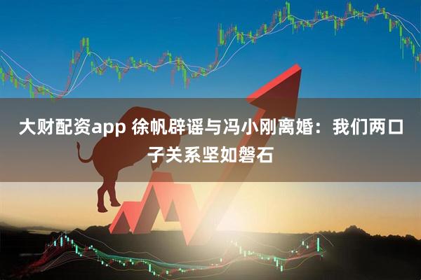 大财配资app 徐帆辟谣与冯小刚离婚：我们两口子关系坚如磐石