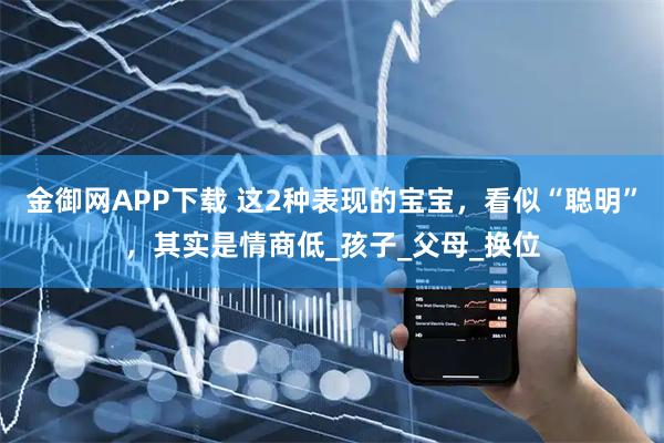 金御网APP下载 这2种表现的宝宝，看似“聪明”，其实是情商低_孩子_父母_换位