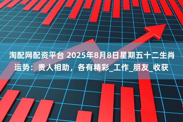 淘配网配资平台 2025年8月8日星期五十二生肖运势：贵人相助，各有精彩_工作_朋友_收获