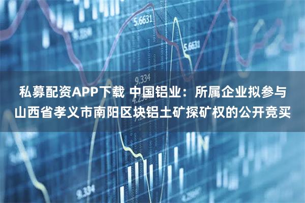 私募配资APP下载 中国铝业：所属企业拟参与山西省孝义市南阳区块铝土矿探矿权的公开竞买