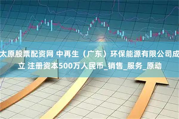 太原股票配资网 中再生（广东）环保能源有限公司成立 注册资本500万人民币_销售_服务_原动