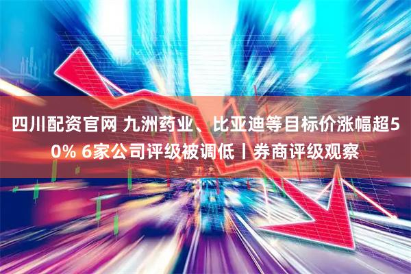 四川配资官网 九洲药业、比亚迪等目标价涨幅超50% 6家公司评级被调低丨券商评级观察