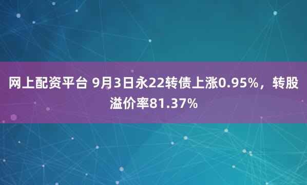 网上配资平台 9月3日永22转债上涨0.95%，转股溢价率81.37%