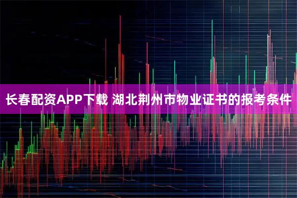 长春配资APP下载 湖北荆州市物业证书的报考条件