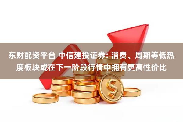 东财配资平台 中信建投证券: 消费、周期等低热度板块或在下一阶段行情中拥有更高性价比