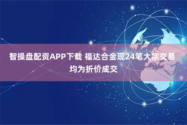 智操盘配资APP下载 福达合金现24笔大宗交易 均为折价成交