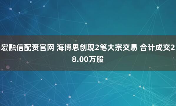宏融信配资官网 海博思创现2笔大宗交易 合计成交28.00万股