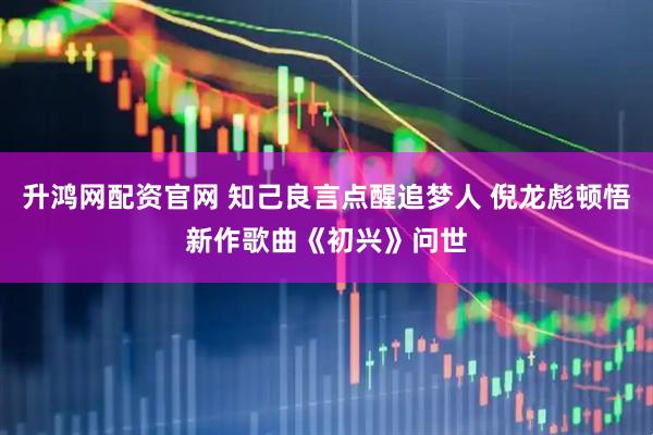 升鸿网配资官网 知己良言点醒追梦人 倪龙彪顿悟新作歌曲《初兴》问世